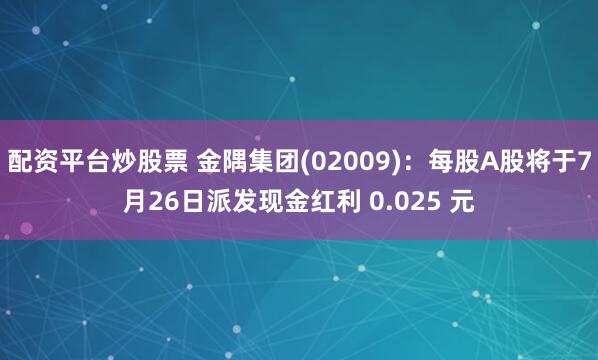 配资平台炒股票 金隅集团(02009)：每股A股将于7月26日派发现金红利 0.025 元