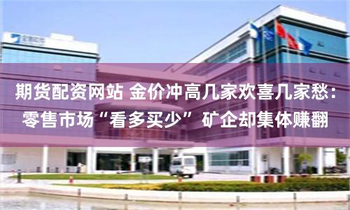 期货配资网站 金价冲高几家欢喜几家愁：零售市场“看多买少” 矿企却集体赚翻