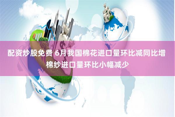 配资炒股免费 6月我国棉花进口量环比减同比增 棉纱进口量环比小幅减少