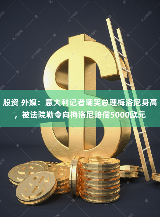 股资 外媒：意大利记者嘲笑总理梅洛尼身高，被法院勒令向梅洛尼赔偿5000欧元