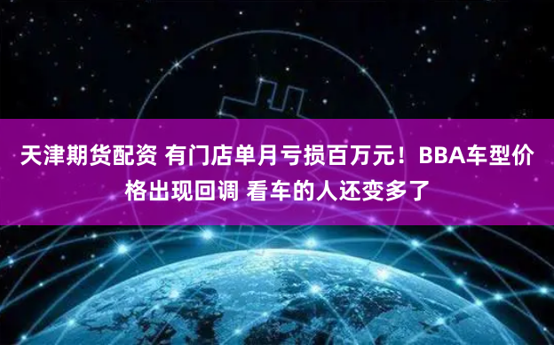 天津期货配资 有门店单月亏损百万元！BBA车型价格出现回调 看车的人还变多了