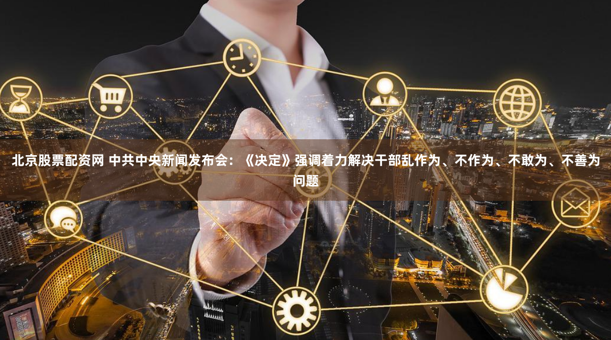 北京股票配资网 中共中央新闻发布会：《决定》强调着力解决干部乱作为、不作为、不敢为、不善为问题