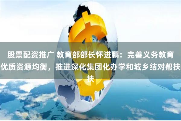 股票配资推广 教育部部长怀进鹏：完善义务教育优质资源均衡，推进深化集团化办学和城乡结对帮扶