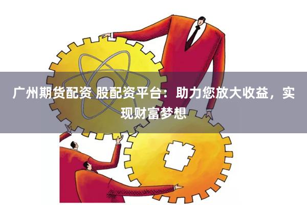 广州期货配资 股配资平台：助力您放大收益，实现财富梦想