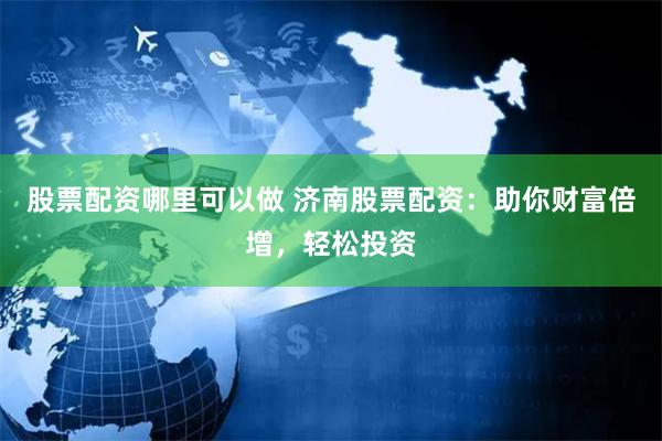 股票配资哪里可以做 济南股票配资：助你财富倍增，轻松投资