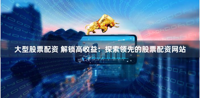 大型股票配资 解锁高收益：探索领先的股票配资网站