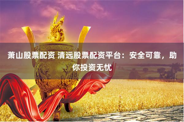 萧山股票配资 清远股票配资平台：安全可靠，助你投资无忧