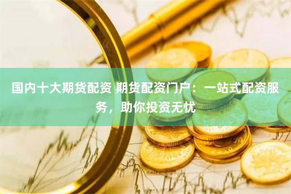 国内十大期货配资 期货配资门户：一站式配资服务，助你投资无忧