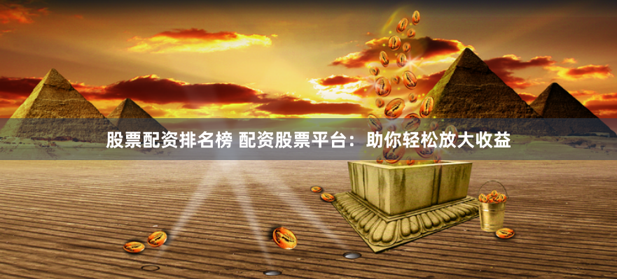 股票配资排名榜 配资股票平台：助你轻松放大收益