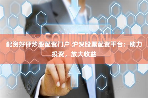 配资好评炒股配资门户 沪深股票配资平台：助力投资，放大收益