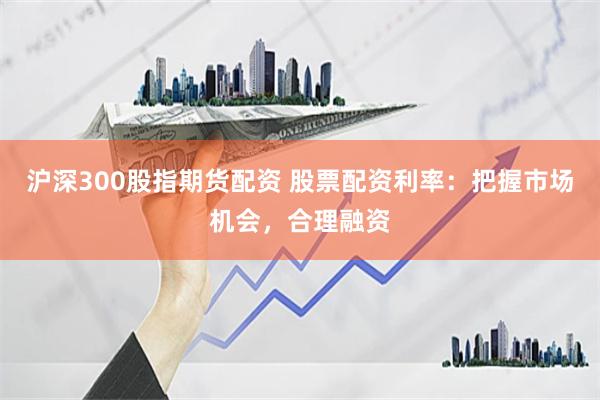 沪深300股指期货配资 股票配资利率：把握市场机会，合理融资