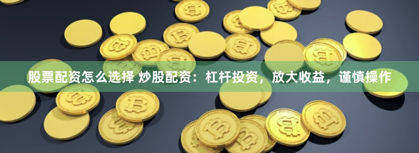 股票配资怎么选择 炒股配资：杠杆投资，放大收益，谨慎操作