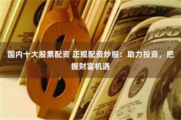 国内十大股票配资 正规配资炒股：助力投资，把握财富机遇