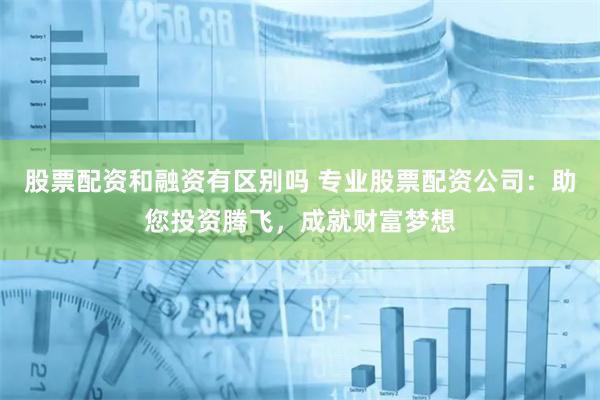 股票配资和融资有区别吗 专业股票配资公司：助您投资腾飞，成就财富梦想
