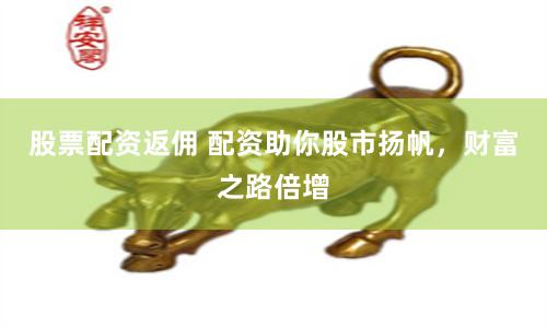 股票配资返佣 配资助你股市扬帆，财富之路倍增
