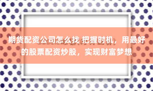 期货配资公司怎么找 把握时机,用最好的股票配资炒股,实现财富梦想