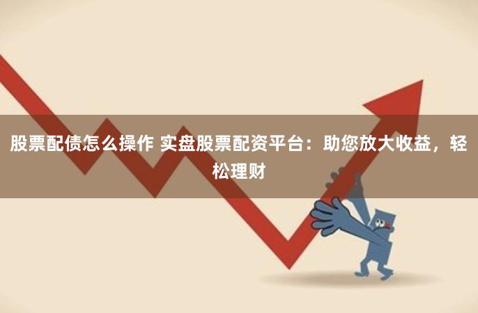 股票配债怎么操作 实盘股票配资平台:助您放大收益,轻松理财