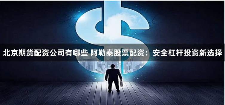 北京期货配资公司有哪些 阿勒泰股票配资:安全杠杆投资新选择