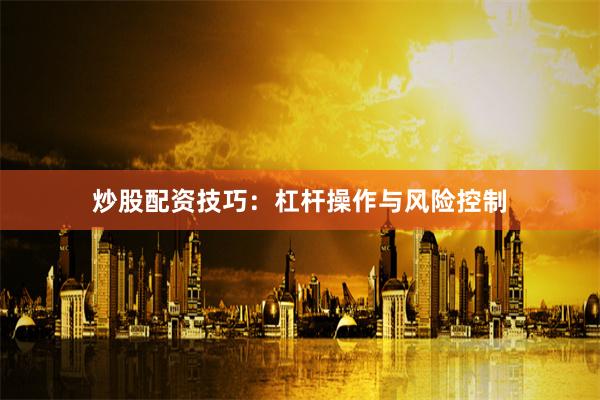 炒股配资技巧：杠杆操作与风险控制